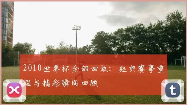 2010世界杯全部回放:经典赛事重温与精彩瞬间回顾