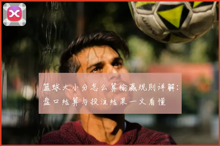 篮球大小分怎么算输赢规则详解:盘口结算与投注结果一文看懂