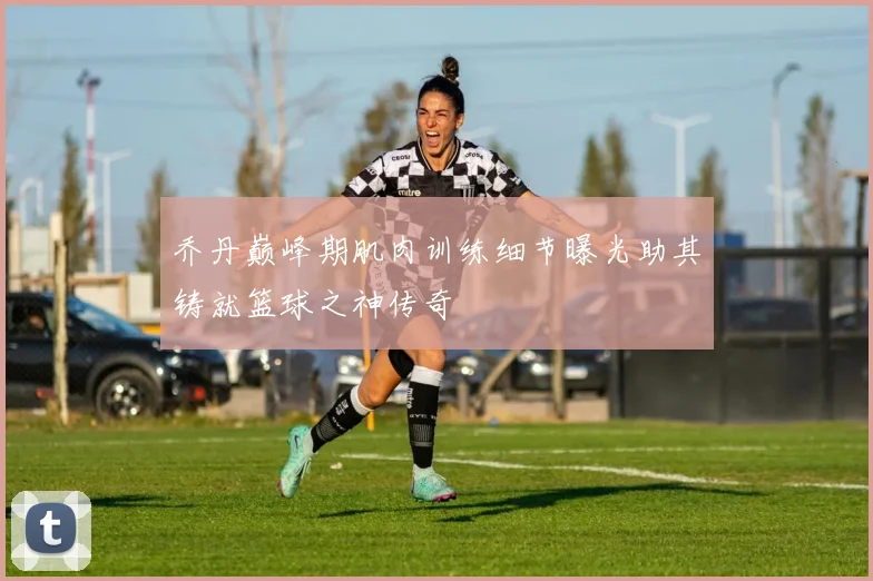 乔丹巅峰期肌肉训练细节曝光助其铸就篮球之神传奇