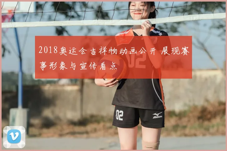 2018奥运会吉祥物动画公开 展现赛事形象与宣传看点