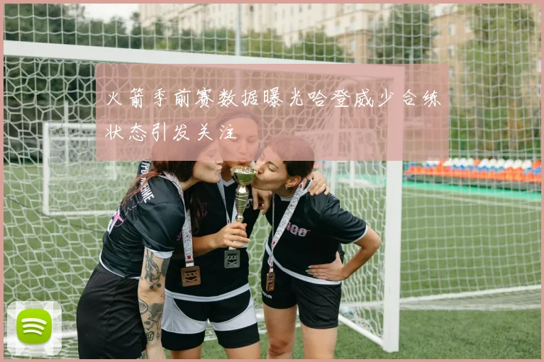 火箭季前赛数据曝光哈登威少合练状态引发关注