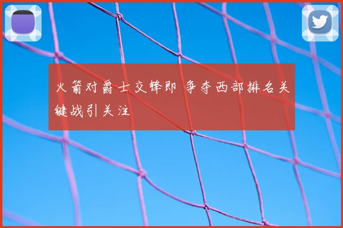 火箭对爵士交锋即 争夺西部排名关键战引关注
