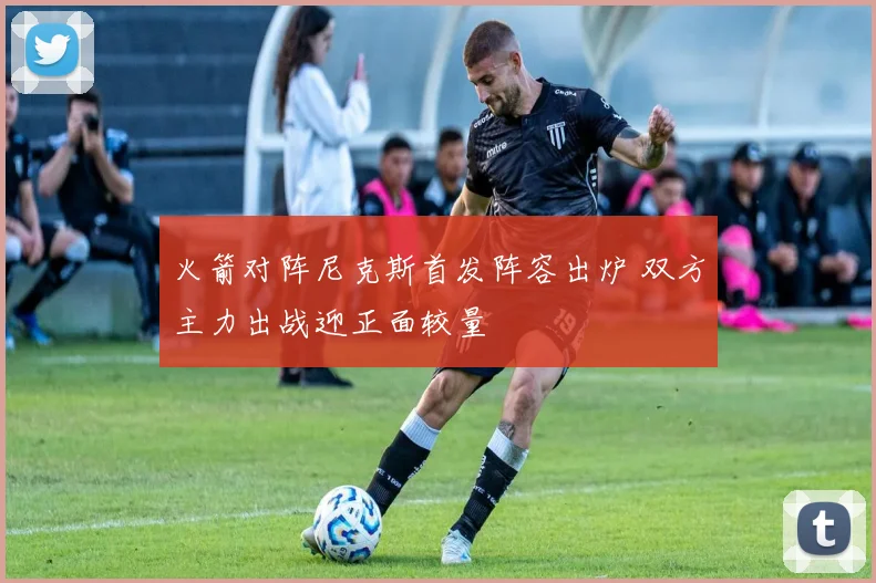 火箭对阵尼克斯首发阵容出炉 双方主力出战迎正面较量