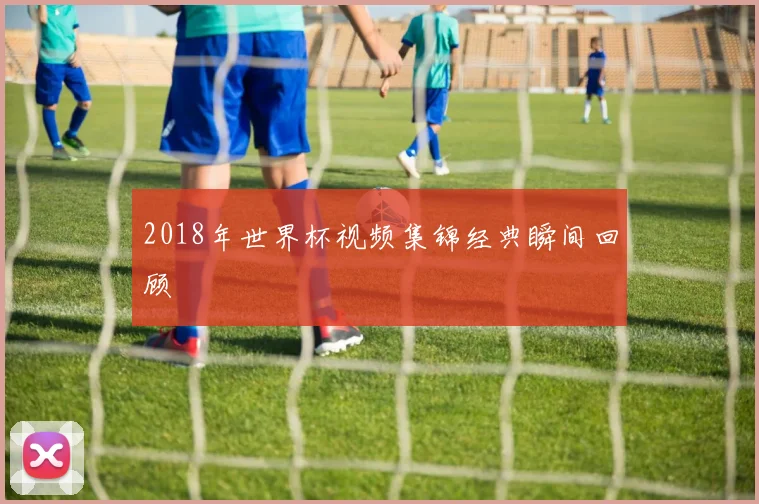 2018年世界杯视频集锦经典瞬间回顾