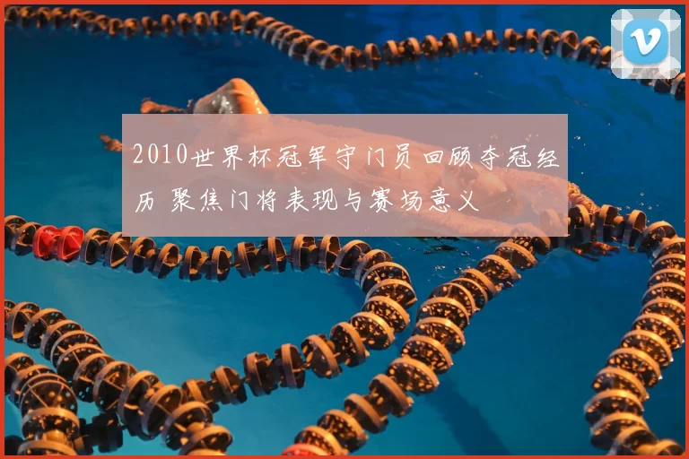 2010世界杯冠军守门员回顾夺冠经历 聚焦门将表现与赛场意义