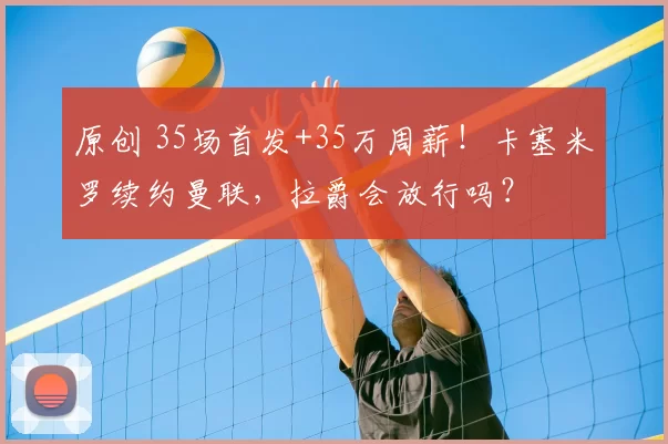 原创 35场首发+35万周薪!卡塞米罗续约曼联,拉爵会放行吗?