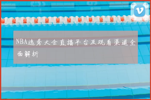 NBA选秀大会直播平台及观看渠道全面解析