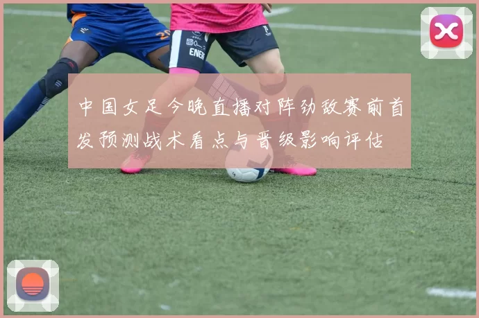 中国女足今晚直播对阵劲敌赛前首发预测战术看点与晋级影响评估