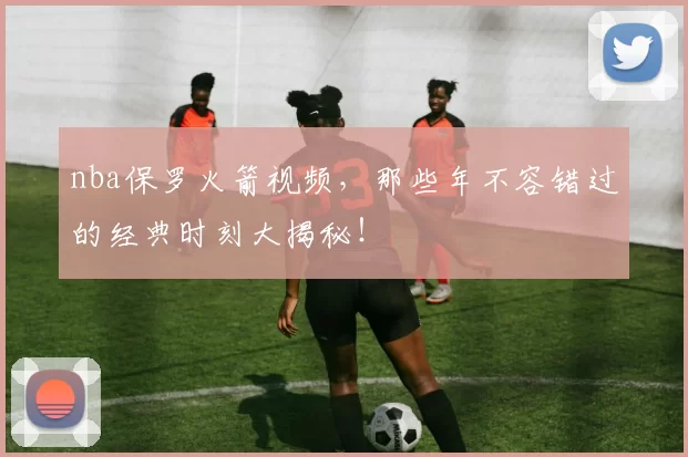 nba保罗火箭视频，那些年不容错过的经典时刻大揭秘！