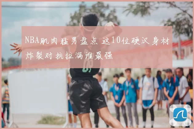 NBA肌肉猛男盘点 这10位硬汉身材炸裂对抗拉满谁最强