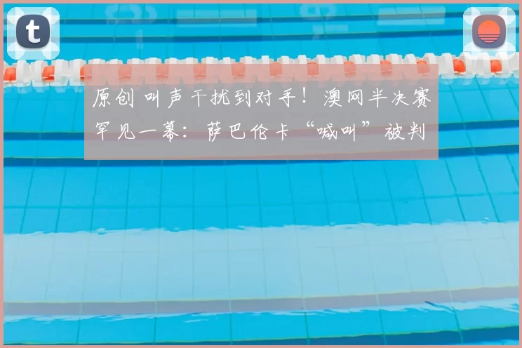 原创 叫声干扰到对手！澳网半决赛罕见一幕：萨巴伦卡“喊叫”被判丢分