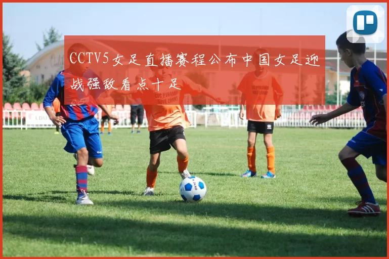 CCTV5女足直播赛程公布中国女足迎战强敌看点十足