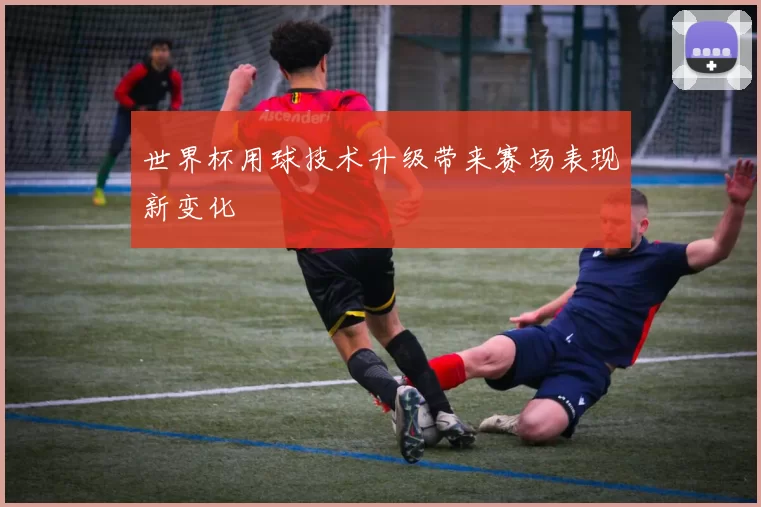 世界杯用球技术升级带来赛场表现新变化