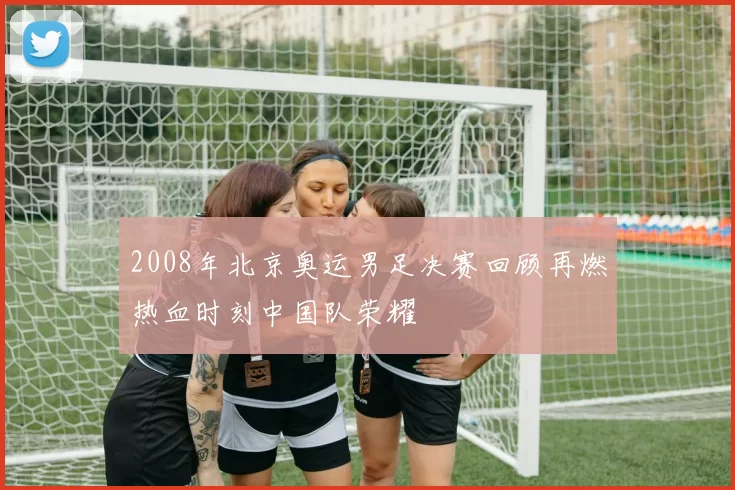 2008年北京奥运男足决赛回顾再燃热血时刻中国队荣耀