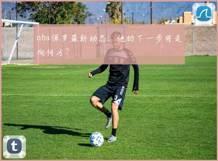 nba保罗最新动态：他的下一步将走向何方？
