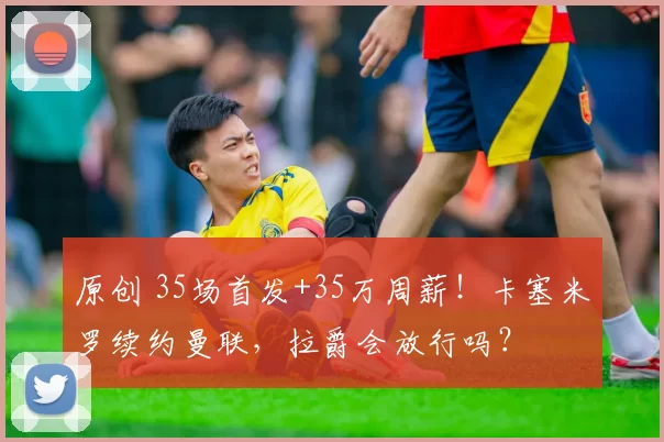 原创 35场首发+35万周薪!卡塞米罗续约曼联,拉爵会放行吗?