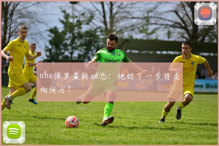 nba保罗最新动态：他的下一步将走向何方？