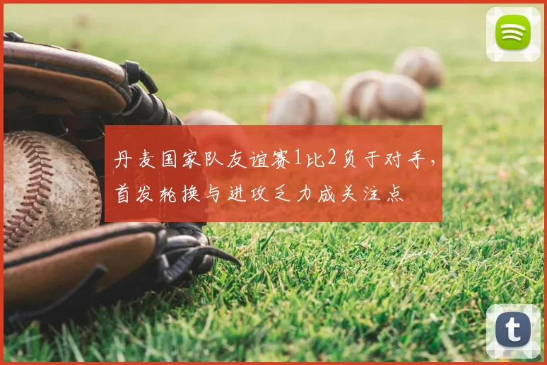 丹麦国家队友谊赛1比2负于对手,首发轮换与进攻乏力成关注点