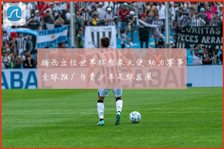 梅西出任世界杯形象大使 助力赛事全球推广与青少年足球发展