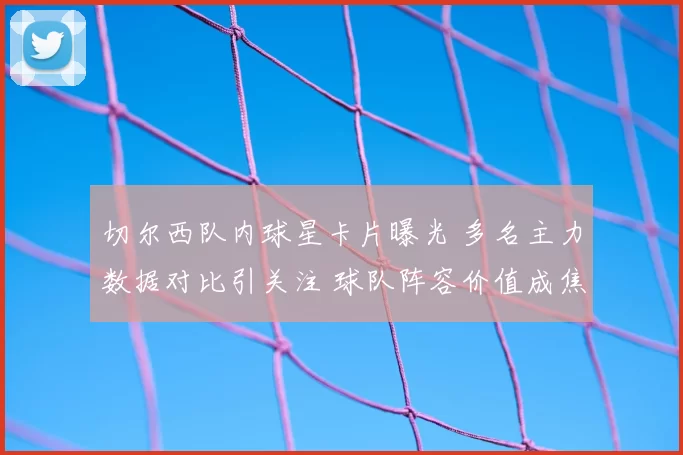 切尔西队内球星卡片曝光 多名主力数据对比引关注 球队阵容价值成焦点