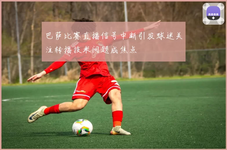巴萨比赛直播信号中断引发球迷关注转播技术问题成焦点