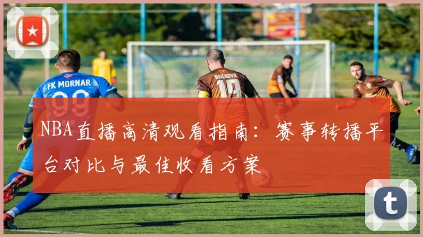 NBA直播高清观看指南：赛事转播平台对比与最佳收看方案