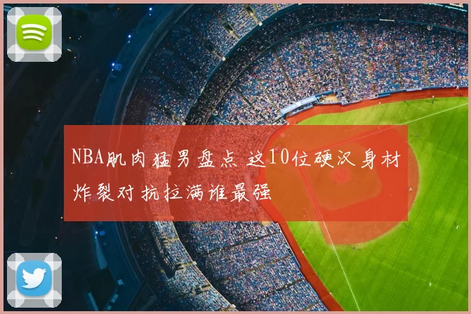 NBA肌肉猛男盘点 这10位硬汉身材炸裂对抗拉满谁最强