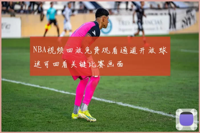 NBA视频回放免费观看通道开放 球迷可回看关键比赛画面