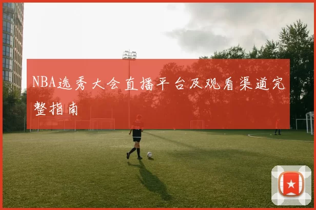 NBA选秀大会直播平台及观看渠道完整指南