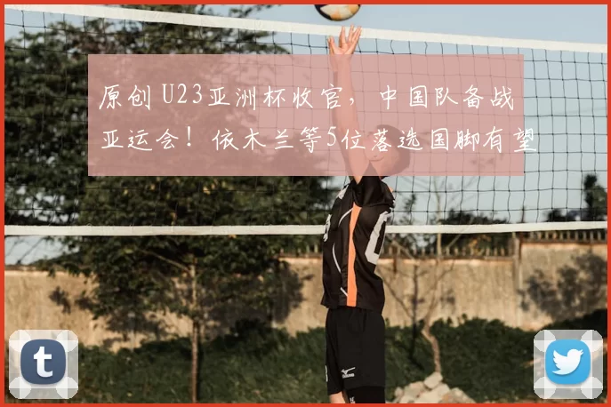 原创 U23亚洲杯收官，中国队备战亚运会！依木兰等5位落选国脚有望参赛