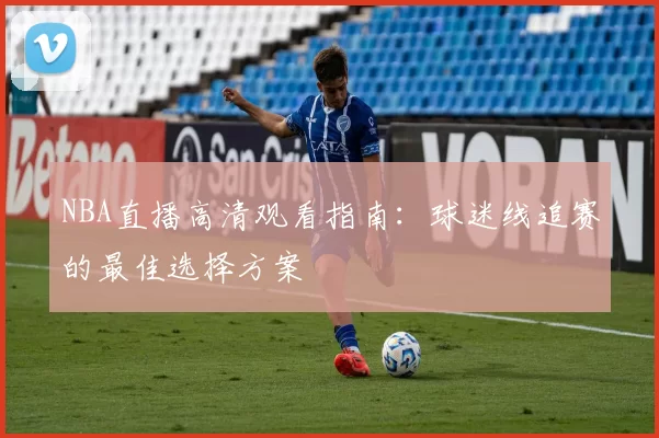 NBA直播高清观看指南：球迷线追赛的最佳选择方案