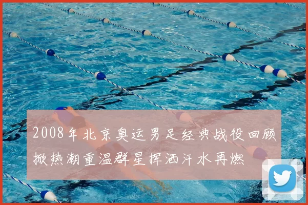 2008年北京奥运男足经典战役回顾掀热潮重温群星挥洒汗水再燃