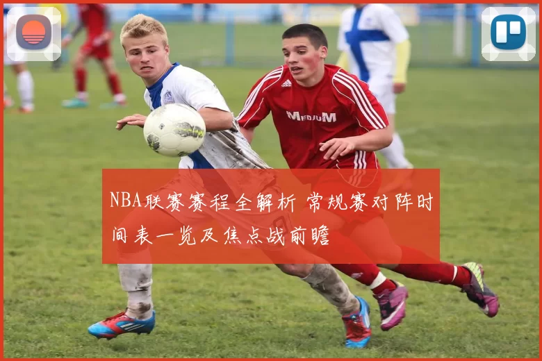 NBA联赛赛程全解析 常规赛对阵时间表一览及焦点战前瞻