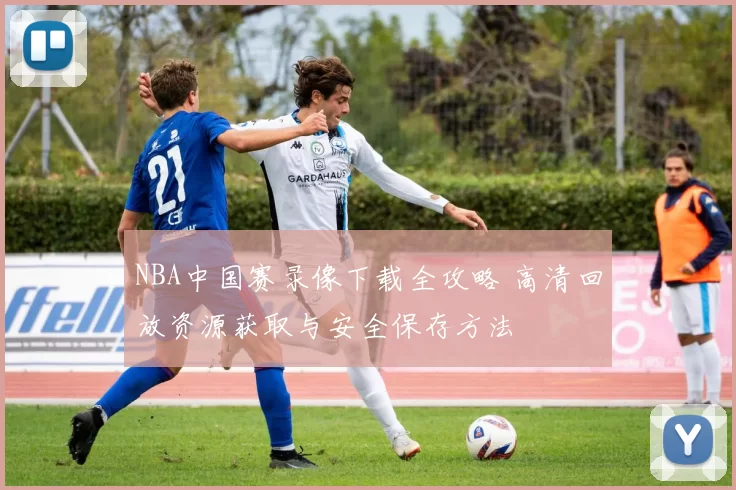 NBA中国赛录像下载全攻略 高清回放资源获取与安全保存方法