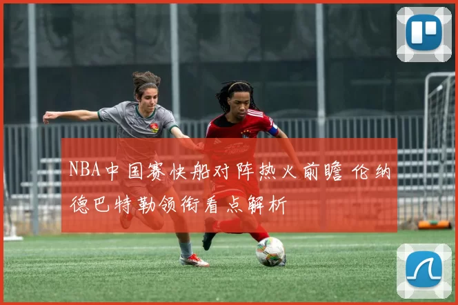 NBA中国赛快船对阵热火前瞻 伦纳德巴特勒领衔看点解析