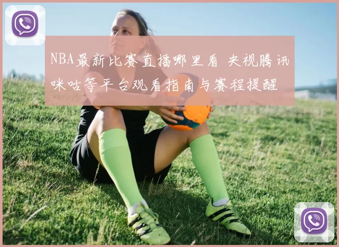 NBA最新比赛直播哪里看 央视腾讯咪咕等平台观看指南与赛程提醒