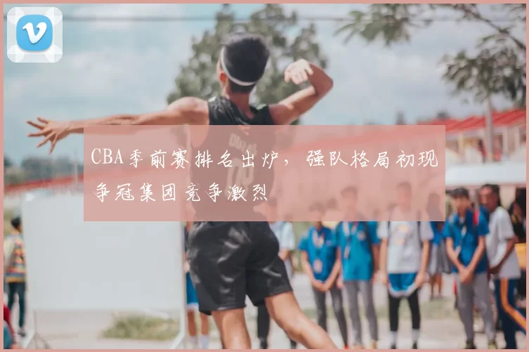 CBA季前赛排名出炉，强队格局初现争冠集团竞争激烈