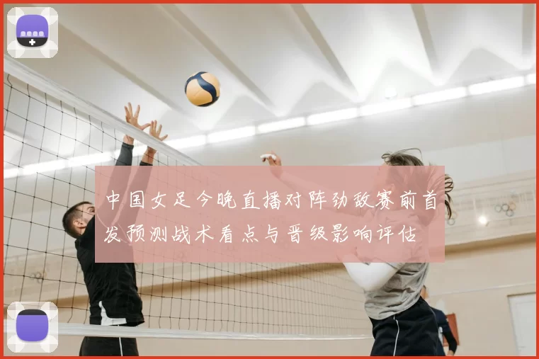 中国女足今晚直播对阵劲敌赛前首发预测战术看点与晋级影响评估