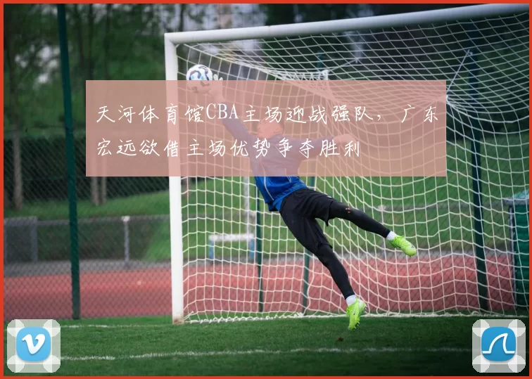 天河体育馆CBA主场迎战强队，广东宏远欲借主场优势争夺胜利
