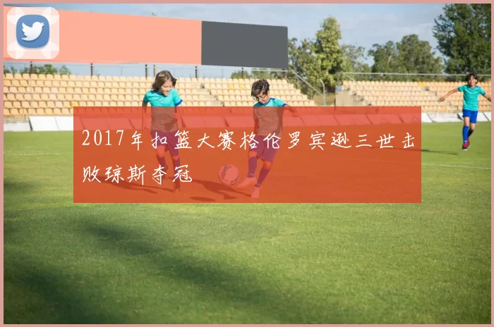 2017年扣篮大赛格伦罗宾逊三世击败琼斯夺冠