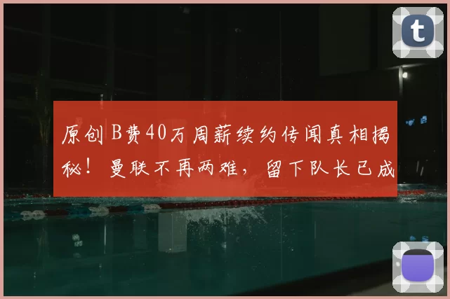 原创 B费40万周薪续约传闻真相揭秘！曼联不再两难，留下队长已成必然