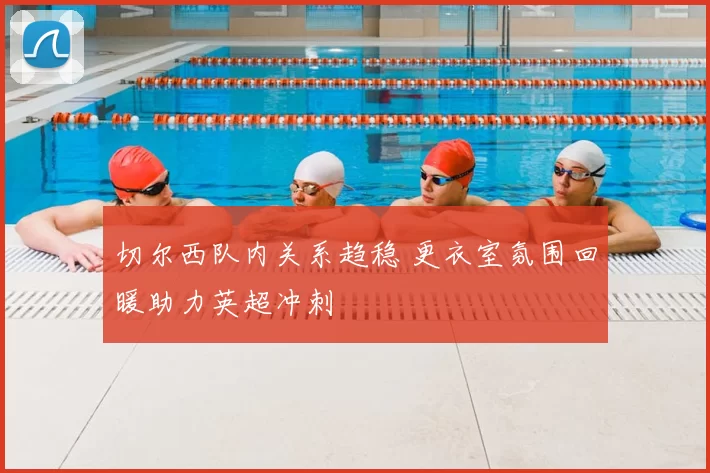 切尔西队内关系趋稳 更衣室氛围回暖助力英超冲刺