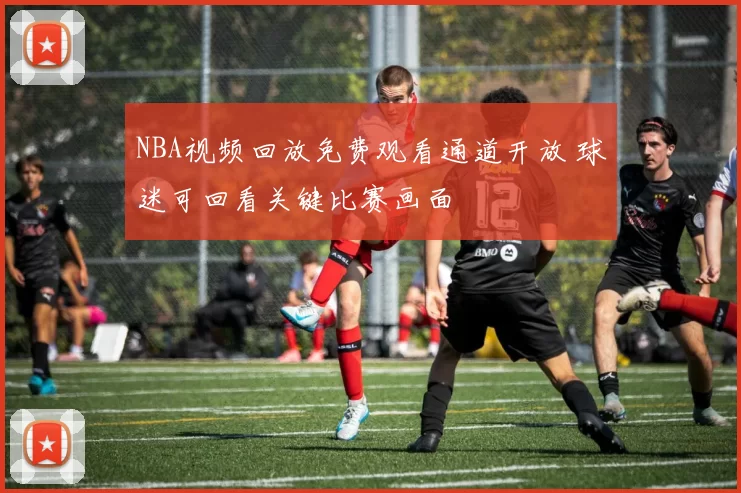 NBA视频回放免费观看通道开放 球迷可回看关键比赛画面