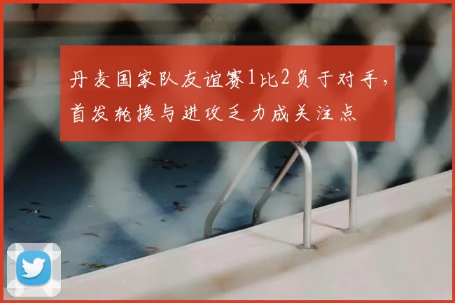 丹麦国家队友谊赛1比2负于对手，首发轮换与进攻乏力成关注点